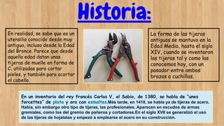 Historia:
En realidad, se sabe que es un
utensilio conocido desde muy
antiguo, incluso desde la Edad
del Bronce. Parece que desde
aquella edad datan unas
tijeras de muelle en forma de
C, utilizadas para cortar
pieles, y también para acortar
el cabello.
La forma de las tijeras
antiguas se mantuvo en la
Edad Media, hasta el siglo
XIV, cuando se inventaron
las tijeras tal y como las
conocemos hoy, con un
pasador entre ambos
brazos o cuchillas.
En un inventario del rey francés Carlos V, el Sabio, de 1380, se habla de “unes
forcettes” de plata y oro con esmaltes.Más tarde, en 1418, se habla ya de tijeras de acero.
Había, sin embargo otro tipo de tijeras, las profesionales. Aparecen en escudos de armas
gremiales, como los del gremio de pañeros y cortadores.En el siglo XVII se generalizó el uso
de las tijeras de hojalatas y empezó a emplearse el acero en su construcción.
 