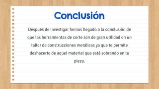 Después de investigar hemos llegado a la conclusión de
que las herramientas de corte son de gran utilidad en un
taller de construcciones metálicas ya que te permite
deshacerte de aquel material que está sobrando en tu
pieza.
Conclusión
 