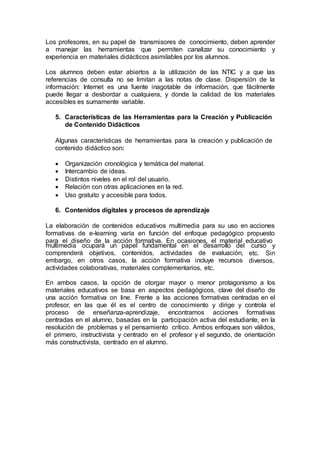 Los profesores, en su papel de transmisores de conocimiento, deben aprender
a manejar las herramientas que permiten canalizar su conocimiento y
experiencia en materiales didácticos asimilables por los alumnos.
Los alumnos deben estar abiertos a la utilización de las NTIC y a que las
referencias de consulta no se limitan a las notas de clase. Dispersión de la
información: Internet es una fuente inagotable de información, que fácilmente
puede llegar a desbordar a cualquiera, y donde la calidad de los materiales
accesibles es sumamente variable.
5. Características de las Herramientas para la Creación y Publicación
de Contenido Didácticos
Algunas características de herramientas para la creación y publicación de
contenido didáctico son:
 Organización cronológica y temática del material.
 Intercambio de ideas.
 Distintos niveles en el rol del usuario.
 Relación con otras aplicaciones en la red.
 Uso gratuito y accesible para todos.
6. Contenidos digitales y procesos de aprendizaje
La elaboración de contenidos educativos multimedia para su uso en acciones
formativas de e-learning varía en función del enfoque pedagógico propuesto
para el diseño de la acción formativa. En ocasiones, el material educativo
multimedia ocupará un papel fundamental en el desarrollo del
comprenderá objetivos, contenidos, actividades de evaluación,
embargo, en otros casos, la acción formativa incluye recursos
actividades colaborativas, materiales complementarios, etc.
curso y
etc. Sin
diversos,
En ambos casos, la opción de otorgar mayor o menor protagonismo a los
materiales educativos se basa en aspectos pedagógicos, clave del diseño de
una acción formativa on line. Frente a las acciones formativas centradas en el
profesor, en las que él es el centro de conocimiento y dirige y controla el
proceso de enseñanza-aprendizaje, encontramos acciones formativas
centradas en el alumno, basadas en la participación activa del estudiante, en la
resolución de problemas y el pensamiento crítico. Ambos enfoques son válidos,
el primero, instructivista y centrado en el profesor y el segundo, de orientación
más constructivista, centrado en el alumno.
 