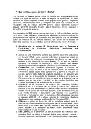7. Que son los paquetes de Scorm y los IMS
Los paquetes de Scorm son un bloque de material web empaquetado de una
manera que sigue el estándar SCORM de objetos de aprendizaje. Su icono
estándar es: Estos paquetes pueden incluir páginas web, gráficas, programas
Javascript, presentaciones Flash y cualquier otra cosa que funcione en un
navegador web. El módulo SCORM permite cargar fácilmente cualquier
paquete SCORM (Sharable Content Object Reference Model) estándar y
convertirlo en parte de un curso.
Los paquetes de IMS son un cuerpo que ayuda a definir estándares técnicos
para varias cosas, incluyendo material para e-learning (enseñanza en línea). La
especificación del paquete de contenido IMS hace posible que se almacenen
bultos de material en un formato estándar, que puede ser re-utilizado en
diferentes sistemas, sin necesidad de convertir el material a nuevos formatos.
8. Menciona por lo menos 10 Herramientas para la Creación y
Publicación de Contenido Didácticos, resaltando sus
características
1. Ardora es una herramienta sencilla que permite crear tanto actividades
en formato HTML como páginas multimedia: crucigramas, sopas de
letras, galerías de imágenes, reproductores, etc. Cuenta con una versión
portable y está disponible en varias lenguas. En su web se muestran
ejemplos, los ficheros de descarga y varias ayudas. Hay algunos
ejemplos para el área de inglés de Primaria que son bastante atractivos.
2. Constructor crea contenidos educativos digitales y funciona en
Windows y Linux, en local o en un servidor. Tiene 53 modelos de
actividades, desde juegos hasta aplicaciones y permite la inclusión de
applets. Genera ODEs (Objetos Digitales Educativos) en paquetes Zip.
En la web de la Consejería de Educación y Cultura de la Junta de
Extremadura hay un paquete de recursos para ver y descargar que se
pueden usar en las aulas y también en los propios domicilios para
fomentar la autonomía de aprendizaje del alumnado.
3. Cuadernia es la herramienta de creación de contenidos digitales
educativos de la Consejería de Educación y Ciencia de Castilla-La
Mancha. Con esta herramienta se pueden crear recursos reutilizables,
cuenta con un editor de cuadernos digitales, y una biblioteca de ODEs
para Infantil, Primaria y Secundaria. Los recursos son visualmente
atractivos y motivadores para el alumnado; están catalogados siguiendo
el estándar LOM-ES 1.0 y añade además la herramienta Cuaderna
Catalogación para catalogar un Objeto Digital Educativo (ODE).
4. EdiLimes el editor de libros de LIM, un agradable entorno para la
creación de materiales educativos digitales que se complementa con un
visualizador y un fichero XML, el libro. Desde la web del proyecto se
puede acceder a la biblioteca de libros, donde encontrarás varios
materiales para el área de inglés.
5. EXe Learning es el editor XHTML para la creación de contenidos para
elearning. Fácil de utilizar y bastante flexible para exportar, importar y
reutilizar contenidos, permite crear curso digitales completos; aquí puede
 