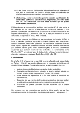 10. El ITE ofrece un curso de formación del profesorado sobre Squeak en el
aula y en la propia web del proyecto también tienes varios ejemplos ya
diseñados y que además muestran cómo se hicieron.
9. eXelearning, como herramientas para la creación y publicación de
contenidos. Definición. Características. Importancia. Describir cada
una de sus actividades. Resaltas otras acciones que se puede
hacer en esta herramienta.
EXeLearning es un programa libre y abierto bajo licencia GPL-2 para ayudar a
los docentes en la creación y publicación de contenidos docentes, y que
permite a profesores y académicos la publicación de contenidos didácticos en
soportes informáticos (CD, memorias USB, en la web), sin necesidad de ser ni
convertirse en expertos en HTML, XML o HTML5.
Los recursos creados en eXelearning son accesibles en formato XHTML o
HTML5, pudiendo generarse sitios web completos (páginas web navegables),
insertar contenidos interactivos (preguntas y actividades de diferentes tipos) en
cada página, exportar los contenidos creados en otros formatos como ePub3
(un estándar abierto para libros electrónicos),IMS o SCORM (estándares
educativos que permiten incorporar los contenidos en herramientas como
Moodle), XLIFF (un estándar para la traducción) y catalogar los contenidos con
diferentes modelos de metadatos: Dublín Core, LOM, LOM-ES.
Características
En el año 2013 eXeLearning se convirtió en una aplicación web (desarrollada
en Python + Ext JS) que puede utilizarse con el navegador preferido por el
usuario. Desde entonces El nuevo eXeLearning ha vivido grandes avances:
 Mejoras de accesibilidad y de presentación de los contenidos.
 Sustitución del formato interno utilizado: la versión original utilizaba un
formato binario cerrado y se pasó a un formato XML abierto.
 Nuevo formato de exportación a XLIFF para facilitar la traducción de
los contenidos.
 Desarrollo de una versión de línea de comandos (exe_do) para facilitar
la publicación y mantenimiento de los contenidos mediante scripts.
 Posibilidad de generar paquetes SCORM editables con la propia
herramienta.
Sin embargo, son las novedades que aporta la última versión las que han
animado a su equipo de desarrollo a dar el paso de la versión 1 a la versión 2.
 
