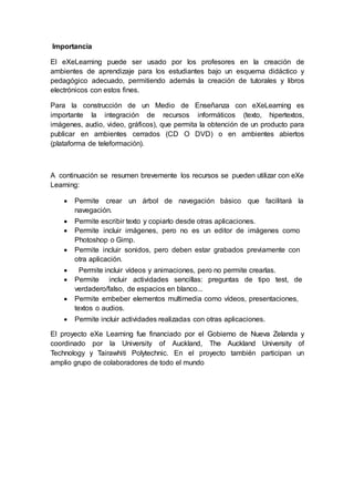 Importancia
El eXeLearning puede ser usado por los profesores en la creación de
ambientes de aprendizaje para los estudiantes bajo un esquema didáctico y
pedagógico adecuado, permitiendo además la creación de tutorales y libros
electrónicos con estos fines.
Para la construcción de un Medio de Enseñanza con eXeLearning es
importante la integración de recursos informáticos (texto, hipertextos,
imágenes, audio, video, gráficos), que permita la obtención de un producto para
publicar en ambientes cerrados (CD O DVD) o en ambientes abiertos
(plataforma de teleformación).
A continuación se resumen brevemente los recursos se pueden utilizar con eXe
Learning:
 Permite crear un árbol de navegación básico que facilitará la
navegación.
 Permite escribir texto y copiarlo desde otras aplicaciones.
 Permite incluir imágenes, pero no es un editor de imágenes como
Photoshop o Gimp.
 Permite incluir sonidos, pero deben estar grabados previamente con
otra aplicación.
 Permite incluir vídeos y animaciones, pero no permite crearlas.
 Permite incluir actividades sencillas: preguntas de tipo test, de
verdadero/falso, de espacios en blanco...
 Permite embeber elementos multimedia como vídeos, presentaciones,
textos o audios.
 Permite incluir actividades realizadas con otras aplicaciones.
El proyecto eXe Learning fue financiado por el Gobierno de Nueva Zelanda y
coordinado por la University of Auckland, The Auckland University of
Technology y Tairawhiti Polytechnic. En el proyecto también participan un
amplio grupo de colaboradores de todo el mundo
 