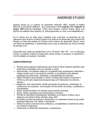ANDROID STUDIO
Android Studio es un entorno de desarrollo integrado (IDE), basado en IntelliJ
IDEA de la compañía JetBrains, que proporciona varias mejoras con respecto al
plugin ADT (Android Developer Tools) para Eclipse. Android Studio utiliza una
licencia de software libre Apache 2.0, está programado en Java y es multiplataforma.
Es lo menos que se debe tener instalado para comenzar el desarrollo de una
aplicación para Android. Android Studio es el entorno de desarrollo para Android de
Google, se trata del sustituto de Eclipse como entorno de desarrollo oficial y viene
con todas las bibliotecas y herramientas para crear la aplicación de forma correcta
de principio a fin.
Disponible para todas las plataformas (Linux, Windows, Mac OS…) en su descarga
incluirá un sistema Android emulado para poder probar el proyecto en desarrollo y
ver el resultado en cualquier momento.
CARÁCTERÍSTICAS:
 Soporte para programar aplicaciones para Android Wear (sistema operativo para
dispositivos corporales como por ejemplo un reloj).
 Herramientas Lint (detecta código no compatible entre arquitecturas diferentes o
código confuso que no es capaz de controlar el compilador) para detectar
problemas de rendimiento, usabilidad y compatibilidad de versiones.
 Utiliza ProGuard para optimizar y reducir el código del proyecto al exportar a
APK (muy útil para dispositivos de gama baja con limitaciones de memoria
interna).
 Integración de la herramienta Gradle encargada de gestionar y automatizar la
construcción de proyectos, como pueden ser las tareas de testing, compilación o
empaquetado.
 Nuevo diseño del editor con soporte para la edición de temas.
 Nueva interfaz específica para el desarrollo en Android.
 Permite la importación de proyectos realizados en el entorno Eclipse, que a
diferencia de Android Studio (Gradle) utiliza ANT.
 Posibilita el control de versiones accediendo a un repositorio desde el que poder
descargar Mercurial, Git, Github o Subversion.
 Alertas en tiempo real de errores sintácticos, compatibilidad o rendimiento antes
de compilar la aplicación.
 Vista previa en diferentes dispositivos y resoluciones.
 