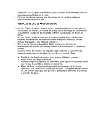  Integración con Google Cloud Platform, para el acceso a los diferentes servicios
que proporciona Google en la nube.
 Editor de diseño que muestra una vista previa de los cambios realizados
directamente en el archivo xml.
VENTAJAS DE USO DE ANDROID STUDIO
 Android Studio ha pasado a ser el entorno recomendado para el desarrollo de
aplicaciones en Android, al tratarse de un IDE oficial de Google en colaboración
con JetBrains (compañía de desarrollo software especializada en diseño de
IDEs).
 Android Studio permite la creación de nuevos módulos dentro de un mismo
proyecto, sin necesidad de estar cambiando de espacio de trabajo para el
manejo de proyectos, algo habitual en Eclipse.
 Con la simple descarga de Android Studio se disponen de todas las
herramientas necesarias para el desarrollo de aplicaciones para la plataforma
Android.
 Su nueva forma de construir los paquetes .apk, mediante el uso de Gradle,
proporciona una serie de ventajas más acorde a un proyecto Java:
 Facilita la distribución de código, y por lo tanto el trabajo en equipo.
 Reutilización de código y recursos.
 Permite compilar desde línea de comandos, para aquellas situaciones en las
que no esté disponible un entorno de desarrollo.
 Mayor facilidad para la creación de diferentes versiones de la misma
aplicación, que proporciona numerosas ventajas como puede ser la creación
de una versión de pago y otra gratuita, o por ejemplo diferentes dispositivos
o almacén de datos.
 
