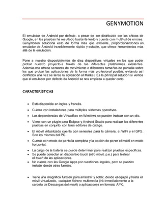 GENYMOTION
El emulador de Android por defecto, a pesar de ser distribuido por los chicos de
Google, en las pruebas ha resultado bastante lento y cuenta con multitud de errores.
Genymotion soluciona esto de forma más que eficiente, proporcionándonos un
emulador de Android increíblemente rápido y estable, que ofrece herramientas más
allá de la emulación.
Pone a nuestra disposición más de diez dispositivos virtuales en los que poder
probar nuestro proyecto a través de las diferentes plataformas existentes.
Además nos ofrece sensores de movimiento o diferentes tamaños de pantalla sobre
los que probar las aplicaciones de la forma más profesional posible, evitando así
conflictos una vez se lance la aplicación al Market. Es la principal solución si vemos
que el emulador por defecto de Android se nos empieza a quedar corto.
CARACTERÍSTICAS
 Está disponible en inglés y francés.
 Cuenta con instaladores para múltiples sistemas operativos.
 Las dependencias de VirtualBox en Windows se pueden instalar con un clic.
 Viene con un plugin para Eclipse y Android Studio para realizar las diferentes
pruebas en conjunto con tales editores de código.
 El móvil virtualizado cuenta con sensores para la cámara, el WiFi y el GPS.
Son los mismos del PC.
 Cuenta con modo de pantalla completa y la opción de poner el móvil en modo
horizontal.
 La carga de la batería se puede determinar para realizar pruebas específicas.
 Se puede conectar un dispositivo touch (otro móvil, p.e.) para testear
el touch de las aplicaciones.
 No cuenta con las Google Apps por cuestiones legales, pero se pueden
instalar desde otras fuentes.
 Tiene una magnífica función para arrastrar y soltar, desde el equipo y hasta el
móvil virtualizado, cualquier fichero multimedia (irá inmediatamente a la
carpeta de Descargas del móvil) o aplicaciones en formato APK.
 