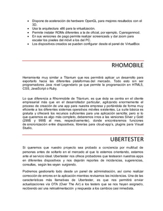  Dispone de aceleración de hardware OpenGL para mejores resultados con el
3D.
 Usa la arquitectura x86 para la virtualización.
 Permite instalar ROMs diferentes a la de oficial, por ejemplo, Cyanogenmod.
 En sus versiones de pago permite realizar screencasts y dar zoom para
escalar los pixeles del móvil a los del PC.
 Los dispositivos creados se pueden configurar desde el panel de VirtualBox
RHOMOBILE
Herramienta muy similar a Titanium que nos permitirá aplicar un desarrollo para
exportarlo hacia las diferentes plataformas del mercado. Todo esto sin ser
programadores Java nivel Legendario ya que permite la programación en HTML5,
CSS, JavaScript o Ruby.
Lo que diferencia a Rhonmobile de Titanium, es que ésta se centra en el cliente
empresarial más que en el desarrollador particular, agilizando enormemente el
proceso de creación de una app para nuestra empresa y portándola de forma muy
eficiente a los diferentes sistemas operativos móviles existentes. La suite básica es
gratuita y ofrecerá los recursos suficientes para una aplicación sencilla; pero si lo
que queremos es algo más completo, deberemos irnos a las versiones Silver y Gold
(299$ y 999$ al mes, respectivamente), donde encontraremos funciones
de sincronización entre dispositivos, librerías para cloud-app’s, plugins para Visual
Studio,
UBERTESTER
Si queremos que nuestro proyecto sea probado a conciencia por multitud de
personas antes de soltarlo en el mercado al que lo estemos orientando, estamos
ante el servicio ideal. Ubertester nos ofrece probadores que testearan nuestras apps
en diferentes dispositivos y nos dejarán reportes de incidencias, sugerencias,
consultas, según les vayan surgiendo.
Podremos gestionarlo todo desde un panel de administración, así como realizar
corrección de errores en la aplicación mientras revisamos las incidencias. Una de las
características más llamativas de Ubertester, es que nos permitirá enviar
actualizaciones vía OTA (Over The Air) a los testers que se nos hayan asignado,
recibiendo así una retroalimentación y respuesta a los cambios casi inmediata.
 