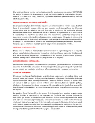 Bifurcación condicional permite avanzar basándose en los resultados de una decisión SI-ENTONCES
(IF THEN) o en eventos. Un lenguaje estructurado que permite lógica de programación compleja,
como los SI-ENTONCES (IF THEN), subrutinas, seguimiento de eventos y envío de mensaje entre los
objetivos y elementos.
CARACTERÍSTICAS DE AJUSTES DEL DESEMPEÑO.
Los proyectos complejos de multimedia requieren una sincronización de eventos exacta. Es difícil
lograr la sincronización porque existe una gran variación en el desempeño de las diferentes
computadoras que se necesitan para el desarrollo y distribución de multimedia. Algunas
herramientas de desarrollo permiten que asocies la velocidad de reproducción de su producción a
la velocidad de una plataforma específica, pero otras no dan tanta facilidad de control sobre el
desempeño en varios sistemas. En muchos casos usted necesitara usar el lenguaje de guiones de la
propia herramientas de desarrollo, o las facilidades especializadas de programación para especificar
el tiempo y la secuencia en los sistemas con diferentes procesadores (más rápido o más lento).
Asegúrese que su sistema de desarrollo permita programación precisa de los eventos.
CAPACIDAD DE REPRODUCCIÓN.
En esta parte su sistema de desarrollo debe permitir construir un segmento o parte de su proyecto
y luego probarlo de inmediato, como si el usuario lo estuviera utilizando realmente. Usted ocupará
gran parte del tiempo avanzando y retrocediendo en los procesos de construcción y prueba,
mientras refina y adecua el contenido y la programación de su proyecto.
CARACTERÍSTICAS DE DISTRIBUCIÓN.
La distribución de su proyecto requiere construir una versión ejecutable utilizando el software de
desarrollo de multimedia. Una versión de ejecución permite que su proyecto pueda reproducirse
sin que necesite una instalación completa de software de desarrollo y todas sus herramientas.
TOOLBOOK (WINDOWS).
Ofrece una interfaces gráfica Windows y un ambiente de programación orientada a objeto para
construir proyectos, o libros, a fin de presentar gráficamente información, como dibujos, imágenes
digitalizadas a color, textos, sonido y animaciones. Un libro se divide en páginas y se guarda como
un archivo en DOS. Las páginas pueden contener campo de texto, botones y objetos gráficos,
dibujados o de mapas de bits. Usted construye un libro con páginas las vincula; la programación
OpenScript de ToolBook ejecuta las tareas interactivas y de navegación y define como se comportan
los objetos.
Las palabras claves (hot words) en los campos de texto puede tener asociado un guión; estas
palabras brindan la características de hipertexto en ToolBook para conectar información
relacionada que aparece en diferentes lugares del libro, o en otros libros que pueda abrirse. Hacer
click sobre una palabra clave provoca que esa palabra reaccione como un botón. ToolBook tiene dos
niveles de trabajo: el lector y el autor. Usted ejecuta los guiones a nivel de lector. A nivel autor usted
utiliza órdenes para crear nuevos libros, crear y modificar objetivo en las páginas y escribir guiones.
ToolBook ofrece opciones de vinculación para botones y palabras claves, de forma que usted pueda
crear guiones de navegación identificando la página a la que debe ir.
 