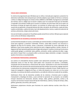 VISUAL BASIC (WINDOWS).
Es sistema de programación para Windows que se utiliza a menudo para organizar y presentar los
elementos multimedia. Está compuesto por controles (objetos ) que residen en formas ( o ventanas
).Utiliza un código de lenguaje con sintaxis similar a BÁSICA o a GW-BASIC. El programa es controlado
por eventos, esto es, códigos que se asocian a objeta y que no se ejecutan hasta que son llamados
a responder a los eventos creados por el usuario o el sistema, tal como hacer click con el ratón o al
terminarse el tiempo de espera del sistema. Los controles se utilizan para crear la interfaces de
usuario de una aplicación, incluyendo botones de orden, de opción, de verificación, cuadro de listas,
cuadros combinados, cuadros de textos, barra de desplazamiento, marcos, cuadros de selección de
archivos y directorios, relojes y barras de menú.
Una vez terminado su proyecto en Visual Basic puede convertirlo en archivo .EXE para que se ejecute
como archivo de Windows independiente.
HERRAMIENTAS DE DESARROLLO BASADAS EN ICONOS.
Las herramientas basadas en iconos y controladas por eventos brindan un enfoque de programación
visual para organizar y presentar multimedia. Primero, usted debe construir una estructura o
diagrama de flujo de los eventos, tareas y decisiones, arrastrando los iconos adecuados de la
biblioteca. Estos iconos pueden incluir selección de menú, imágenes gráficas, sonido y cálculos. El
diagrama de flujo representa gráficamente la lógica del proyecto. Cuando se construye la estructura
usted puede agregar su contenido: texto, gráficos, animación, sonido y películas de vídeo. Luego,
para darle el toque final a su proyecto edite su estructura lógica volviendo a arreglar y haciendo
ajustes a los iconos y a sus propiedades.
AUTHORWARE PROFESSIONAL (WINDOWS).
Los autores sin antecedentes técnicos pueden crear aplicaciones avanzadas sin ningún guiones.
Colocando iconos en línea de flujo usted podrá crear secuencias de eventos y actividades,
incluyendo toma de decisiones e interacciones del usuario. Authorware es útil como herramienta
de diseño para crear secuencia de escenas porque permite cambiar las secuencias, agregar opciones
y reestructurar las interacciones simplemente arrastrando y soltando el icono. Puede imprimir sus
mapas de navegación o diagrama de flujo, un índice del proyecto con notas con y sin los iconos
asociados, las ventanas de diseño y presentación y una tabla de referencia cruzada de las variables.
Authorware ofrece más de doscientas variables de los sistemas y funciones para la captura,
manipulación y despliegue de datos, y para controlar la operación de su proyecto. Las variables
incluyen elementos de interacción, decisión, tiempo, vídeo, gráficos, generales, archivo y de
usuarios; las funciones incluyen tareas del tipo de matemáticas, cadenas, manejo de tiempo, vídeo,
gráficos, generales, de archivo y del usuario.
Authorware proporciona vínculos para funciones de usuario externas escritas como DLLs en
Windows.
 