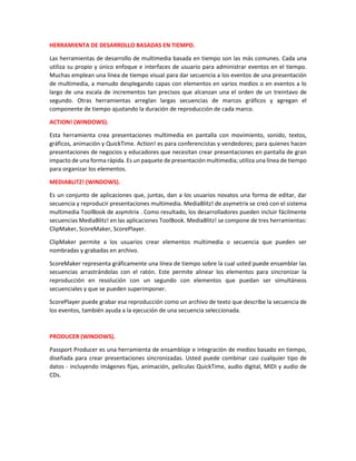 HERRAMIENTA DE DESARROLLO BASADAS EN TIEMPO.
Las herramientas de desarrollo de multimedia basada en tiempo son las más comunes. Cada una
utiliza su propio y único enfoque e interfaces de usuario para administrar eventos en el tiempo.
Muchas emplean una línea de tiempo visual para dar secuencia a los eventos de una presentación
de multimedia, a menudo desplegando capas con elementos en varios medios o en eventos a lo
largo de una escala de incrementos tan precisos que alcanzan una el orden de un treintavo de
segundo. Otras herramientas arreglan largas secuencias de marcos gráficos y agregan el
componente de tiempo ajustando la duración de reproducción de cada marco.
ACTION! (WINDOWS).
Esta herramienta crea presentaciones multimedia en pantalla con movimiento, sonido, textos,
gráficos, animación y QuickTime. Action! es para conferencistas y vendedores; para quienes hacen
presentaciones de negocios y educadores que necesitan crear presentaciones en pantalla de gran
impacto de una forma rápida. Es un paquete de presentación multimedia; utiliza una línea de tiempo
para organizar los elementos.
MEDIABLITZ! (WINDOWS).
Es un conjunto de aplicaciones que, juntas, dan a los usuarios novatos una forma de editar, dar
secuencia y reproducir presentaciones multimedia. MediaBlitz! de asymetrix se creó con el sistema
multimedia ToolBook de asymitrix . Como resultado, los desarrolladores pueden incluir fácilmente
secuencias MediaBlitz! en las aplicaciones ToolBook. MediaBlitz! se compone de tres herramientas:
ClipMaker, ScoreMaker, ScorePlayer.
ClipMaker permite a los usuarios crear elementos multimedia o secuencia que pueden ser
nombradas y grabadas en archivo.
ScoreMaker representa gráficamente una línea de tiempo sobre la cual usted puede ensamblar las
secuencias arrastrándolas con el ratón. Este permite alinear los elementos para sincronizar la
reproducción en resolución con un segundo con elementos que puedan ser simultáneos
secuenciales y que se pueden superimponer.
ScorePlayer puede grabar esa reproducción como un archivo de texto que describe la secuencia de
los eventos, también ayuda a la ejecución de una secuencia seleccionada.
PRODUCER (WINDOWS).
Passport Producer es una herramienta de ensamblaje e integración de medios basado en tiempo,
diseñada para crear presentaciones sincronizadas. Usted puede combinar casi cualquier tipo de
datos - incluyendo imágenes fijas, animación, películas QuickTime, audio digital, MIDI y audio de
CDs.
 