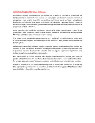 HERRAMIENTAS DE PLATAFORMA CRUZADAS.
Authorware, Director y Producer son aplicaciones que se ejecutan tanto en las plataformas de
Windows como en Macintosh, y sus archivos son archivo para ejecutable en cualquier ambiente, o
compatible a nivel binario. Un archivo compatible a nivel binario puede ser leído y utilizado por
Macintosh, PCs o en red. Otras aplicaciones, como PACo Producer, Windows player y ConverIt !
están creadas para diseñar archivo ejecutable en ambas plataformas. El convertidor funciones en la
dirección Macintosh a Windows.
Usted encontrara dos obstáculos en cuanto a transporte de proyectos multimedia a través de las
plataformas; estos obstáculos tienen que ver con los diferentes esquemas que la computadora
Macintosh y Windows para administrar textos y colores.
Si su proyecto solo utiliza imágenes de mapas de bits y sonido, el caso del texto es discutible, pero
si utiliza textos en campos o requiere que el usuario introduzca texto, enfrentaran problemas de
tamaño y forma.
Cada plataforma también utiliza sus propios caracteres; algunos caracteres especiales pueden ser
distintos en otras plataformas. Macintosh no siempre corresponde a los de otras plataformas, por
lo que usted requerirá de un carácter sustituto. Estas son algunas sugerencias importantes para
trabajar en aplicaciones de plataformas cruzadas:
Para textos dentro de cuadros, centre el texto dejando bastante espacio, o margen, para evitar un
posible salto de línea en la otra plataforma. Evite los estilos de contorno y sombreado en Macintosh.
No se soporta actualmente en Windows y puede ser sustituido de modo automático por negritas.
Cuando la apariencia de una fuente de tamaño grande en importante, conviértalas en mapas de
bits, capturando la pantalla antes de convertirla. Si utiliza fuente True Type o ATM de Adobe, deben
estar instaladas y disponibles en ambas plataformas.
 