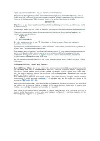 Todas las versiones de Windows incluyen el desfragmentador de disco.
El proceso de desfragmentación total consume bastante tiempo (en ocasiones hasta horas), y aunque
puede realizarse como tarea de fondo no resulta conveniente la ejecución simultanea de otro programa
mientras se desfragmenta el disco, debiendo desactivarse también el protector de pantalla.
                                              CONCLUSIÓN
El problema es que las computadoras se han vuelto tan confiables y convenientes, que damos por hecho
su operación eficaz.
Sin embargo, al igual que una casa o un automóvil, las computadoras ocasionalmente requieren atención.
Si se realiza las siguientes labores de mantenimiento con frecuencia la computadora funcionará de
manera segura y sin problemas:
  1. Diagnóstico.
  2. Limpieza.
  3. Desfragmentación.
De todos los componentes de una PC, el disco duro es el más sensible y el que más requiere un
cuidadoso mantenimiento.
Por esta razón periódicamente debemos utilizar el Scandisk u otro utilitario para detectar si hay errores en
el disco duro, y de haberlos tratar de repararlo.
Una vez esto hecho procedemos a realizar una limpieza profunda de todos los archivos innecesarios que
ponen lento al sistema, tales archivos son: programas antiguos, archivos temporales de internet,
instaladores de programas, entrada de registros inválidas, accesos directos dañados, los archivos
contenido en la papelera de reciclaje, entre otros.
De esta manera conseguiremos una PC más rápida, eficiente, optima, segura y menos propensa a perder
información.

Sofware de diagnostico Everest, AIDA, SANDRA

Everest Ultimate Edition, que en sus inicios todos lo conocimos como Aida32, es un programa que nos
va a mostrar todo tipo de información de Hardware, Software, Overclock, Directx, Temperaturas
(procesador, gráfica, sistema, discos duros), Voltajes, Placa base, Gráfica, Chipset, Ram, Audio, Bios,
etc., de nuestros equipos, además de permitirnos realizar diagnósticos y Benchmark que además
puedes guardar en un informe.
Esta información del hardware de nuestros equipos, nos puede venir muy bien para conocer nuestros
componentes y poder encontrar sus Drivers. La aplicación está en una línea muy similar a los
programas PCWizard | SIW | SIV.

El programa es multilenguaje y aunque no es gratuito, nos permite descargar una versión Trial de prueba
del mismo, que es funcional durante un periodo de 30 días y podremos descargarlo en versión para
instalar o en versión Zip para utilizar sin necesidad de instalación.

Esta última versión que no precisa instalación es quizá la más adecuada si no conoces el programa y
quieres probar sus virtudes, pero en este caso, cualquier configuración o cambios realizados en las
Preferencias del programa no se guardarán.
 