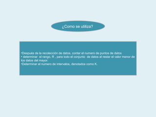 ¿Como se utiliza?




•Después de la recolección de datos, contar el numero de puntos de datos
• determinar el rango, R , para todo el conjunto de datos al restar el valor menor de
los datos del mayor.
•Determinar el numero de intervalos, denotados como K.
 