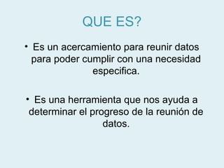 QUE ES?
• Es un acercamiento para reunir datos
  para poder cumplir con una necesidad
               especifica.

• Es una herramienta que nos ayuda a
 determinar el progreso de la reunión de
                  datos.
 