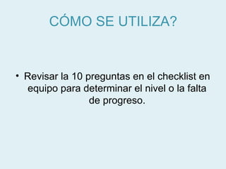 CÓMO SE UTILIZA?


• Revisar la 10 preguntas en el checklist en
   equipo para determinar el nivel o la falta
                 de progreso.
 