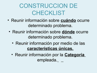 CONSTRUCCION DE
        CHECKLIST
• Reunir información sobre cuándo ocurre
           determinado problema.
 • Reunir información sobre dónde ocurre
           determinado problema.
   • Reunir información por medio de las
           características únicas.
   • Reunir información por la Categoría
                 empleada.
 