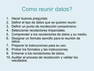 Como reunir datos?
1.  Hacer buenas preguntas
2.  Definir el tipo de datos que se quieren reunir.
3.  Definir un punto de recolección comprensivo.
4.  Seleccionar recolectores imparciales.
5.  Comprender a los recolectores de datos y su medio.
6.  Designar un formato sencillo para la reunión de
    datos.
7. Preparar la instrucciones para su uso.
8. Probar los formatos y las instrucciones.
9. Entrenar a los recolectores de datos.
10. Auditar el proceso de recolección y validar los
    resultados.
 