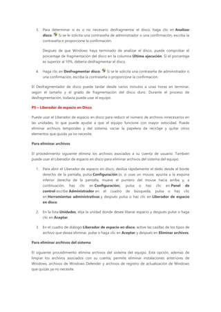 3. Para determinar si es o no necesario desfragmentar el disco, haga clic en Analizar
disco. Si se le solicita una contraseña de administrador o una confirmación, escriba la
contraseña o proporcione la confirmación.
Después de que Windows haya terminado de analizar el disco, puede comprobar el
porcentaje de fragmentación del disco en la columna Última ejecución. Si el porcentaje
es superior al 10%, debería desfragmentar el disco.
4. Haga clic en Desfragmentar disco. Si se le solicita una contraseña de administrador o
una confirmación, escriba la contraseña o proporcione la confirmación.
El Desfragmentador de disco puede tardar desde varios minutos a unas horas en terminar,
según el tamaño y el grado de fragmentación del disco duro. Durante el proceso de
desfragmentación, todavía puede usar el equipo.
P5 – Liberador de espacio en Disco
Puede usar el Liberador de espacio en disco para reducir el número de archivos innecesarios en
las unidades, lo que puede ayudar a que el equipo funcione con mayor velocidad. Puede
eliminar archivos temporales y del sistema, vaciar la papelera de reciclaje y quitar otros
elementos que quizás ya no necesite.
Para eliminar archivos
El procedimiento siguiente elimina los archivos asociados a su cuenta de usuario. También
puede usar el Liberador de espacio en disco para eliminar archivos del sistema del equipo.
1. Para abrir el Liberador de espacio en disco, desliza rápidamente el dedo desde el borde
derecho de la pantalla, pulsa Configuración (o, si usas un mouse, apunta a la esquina
inferior derecha de la pantalla, mueve el puntero del mouse hacia arriba y, a
continuación, haz clic en Configuración), pulsa o haz clic en Panel de
control escribe Administrador en el cuadro de búsqueda, pulsa o haz clic
en Herramientas administrativas y después pulsa o haz clic en Liberador de espacio
en disco.
2. En la lista Unidades, elija la unidad donde desee liberar espacio y después pulse o haga
clic en Aceptar.
3. En el cuadro de diálogo Liberador de espacio en disco, active las casillas de los tipos de
archivo que desea eliminar, pulse o haga clic en Aceptar y después en Eliminar archivos.
Para eliminar archivos del sistema
El siguiente procedimiento elimina archivos del sistema del equipo. Esta opción, además de
limpiar los archivos asociados con su cuenta, permite eliminar instalaciones anteriores de
Windows, archivos de Windows Defender y archivos de registro de actualización de Windows
que quizás ya no necesite.
 