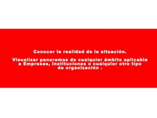 Conocer la realidad de la situación.
Visualizar panoramas de cualquier ámbito aplicable
a Empresas, Instituciones o cualquier otro tipo
de organización .

 
