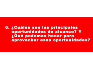 6. ¿Cuáles son las principales
oportunidades de alcance? Y
¿Qué podemos hacer para
aprovechar esas oportunidades?

 