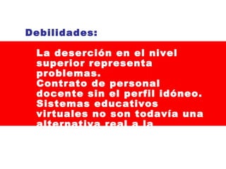 Debilidades:
La deserción en el nivel
superior representa
problemas.
Contrato de personal
docente sin el perfil idóneo.
Sistemas educativos
virtuales no son todavía una
alternativa real a la
educación tradicional.

 