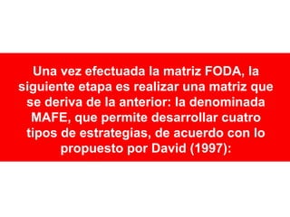 Una vez efectuada la matriz FODA, la
siguiente etapa es realizar una matriz que
se deriva de la anterior: la denominada
MAFE, que permite desarrollar cuatro
tipos de estrategias, de acuerdo con lo
propuesto por David (1997):

 