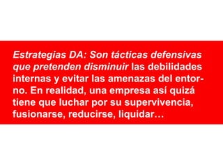 Estrategias DA: Son tácticas defensivas
que pretenden disminuir las debilidades
internas y evitar las amenazas del entorno. En realidad, una empresa así quizá
tiene que luchar por su supervivencia,
fusionarse, reducirse, liquidar…

 