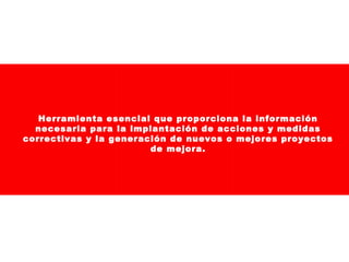 Herramienta esencial que proporciona la información
necesaria para la implantación de acciones y medidas
correctivas y la generación de nuevos o mejores proyectos
de mejora.

 