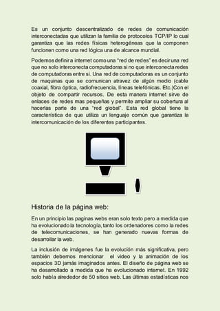 Es un conjunto descentralizado de redes de comunicación
interconectadas que utilizan la familia de protocolos TCP/IP lo cual
garantiza que las redes físicas heterogéneas que la componen
funcionen como una red lógica una de alcance mundial.
Podemosdefinira internet como una “red de redes” es deciruna red
que no solo interconecta computadoras si no que interconecta redes
de computadoras entre si. Una red de computadoras es un conjunto
de maquinas que se comunican atravez de algún medio (cable
coaxial, fibra óptica, radiofrecuencia, líneas telefónicas. Etc.)Con el
objeto de compartir recursos. De esta manera internet sirve de
enlaces de redes mas pequeñas y permite ampliar su cobertura al
hacerlas parte de una “red global”. Esta red global tiene la
característica de que utiliza un lenguaje común que garantiza la
intercomunicación de los diferentes participantes.
Historia de la página web:
En un principio las paginas webs eran solo texto pero a medida que
ha evolucionado la tecnología,tanto los ordenadores como la redes
de telecomunicaciones, se han generado nuevas formas de
desarrollar la web.
La inclusión de imágenes fue la evolución más significativa, pero
también debemos mencionar el video y la animación de los
espacios 3D jamás imaginados antes. El diseño de página web se
ha desarrollado a medida que ha evolucionado internet. En 1992
solo había alrededor de 50 sitios web. Las últimas estadísticas nos
 