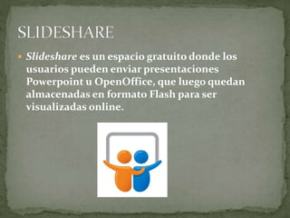  Slideshare es un espacio gratuito donde los
usuarios pueden enviar presentaciones
Powerpoint u OpenOffice, que luego quedan
almacenadas en formato Flash para ser
visualizadas online.
 