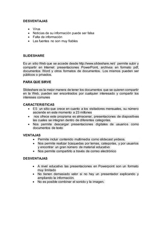 DESVENTAJAS
 Virus
 Noticias de su información puede ser falsa
 Falta de información
 Las fuentes no son muy fiables
SLIDESHARE
Es un sitio Web que se accede desde http://www.slideshare.net/ permite subir y
compartir en Internet presentaciones PowerPoint, archivos en formato pdf,
documentos Word y otros formatos de documentos. Los mismos pueden ser
públicos o privados.
PARA QUE SIRVE
Slideshare es la mejor manera de tener los documentos que se quieren compartir
en la Web, pueden ser encontrados por cualquier interesado y compartir los
intereses comunes
CARACTERISTICAS
 ES un sitio que crece en cuanto a los visitadores mensuales, su número
asciende en este momento a 23 millones
 nos ofrece este programa es almacenar, presentaciones de diapositivas
las cuales se integran dentro de diferentes categorías.
 Nos permite descargar presentaciones digitales de usuarios como
documentos de texto
VENTAJAS
 Permite incluir contenido multimedia como slidecast yvideos.
 Nos permite realizar búsquedas por temas, categorías, y por usuarios
y encontrar un gran número de material educativo
 Nos permite compartirlo a través de correo electrónico
DESVENTAJAS
 A nivel educativo las presentaciones en Powerpoint son un formato
muy limitado
 No tienen demasiado valor si no hay un presentador explicando y
ampliando la información.
 No es posible combinar el sonido y la imagen.
 