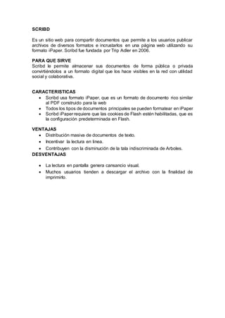 SCRIBD
Es un sitio web para compartir documentos que permite a los usuarios publicar
archivos de diversos formatos e incrustarlos en una página web utilizando su
formato iPaper. Scribd fue fundada por Trip Adler en 2006.
PARA QUE SIRVE
Scribd le permite almacenar sus documentos de forma pública o privada
convirtiéndolos a un formato digital que los hace visibles en la red con utilidad
social y colaborativa.
CARACTERISTICAS
 Scribd usa formato iPaper, que es un formato de documento rico similar
al PDF construido para la web
 Todos los tipos de documentos principales se pueden formatear en iPaper
 Scribd iPaper requiere que las cookies de Flash estén habilitadas, que es
la configuración predeterminada en Flash.
VENTAJAS
 Distribución masiva de documentos de texto.
 Incentivar la lectura en linea.
 Contribuyen con la disminución de la tala indiscriminada de Arboles.
DESVENTAJAS
 La lectura en pantalla genera cansancio visual.
 Muchos usuarios tienden a descargar el archivo con la finalidad de
imprimirlo.
 