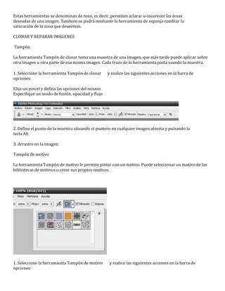 Estas herramientas se denominan de tono, es decir, permiten aclarar u oscurecer las áreas
deseadas de una imagen. También se podrá mediante la herramienta de esponja cambiar la
saturación de la zona que deseemos.

CLONAR Y REPARAR IMÁGENES

Tampón

La herramienta Tampón de clonar toma una muestra de una imagen, que más tarde puede aplicar sobre
otra imagen u otra parte de esa misma imagen. Cada trazo de la herramienta pinta usando la muestra.

1. Seleccione la herramienta Tampón de clonar      y realice las siguientes acciones en la barra de
opciones:

Elija un pincel y defina las opciones del mismo.
Especifique un modo de fusión, opacidad y flujo




2. Defina el punto de la muestra situando el puntero en cualquier imagen abierta y pulsando la
tecla Alt

3. Arrastre en la imagen

Tampón de motivo

La herramienta Tampón de motivo le permite pintar con un motivo. Puede seleccionar un motivo de las
bibliotecas de motivos o crear sus propios motivos.




1. Seleccione la herramienta Tampón de motivo       y realice las siguientes acciones en la barra de
opciones:
 