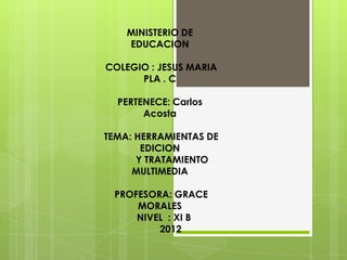 MINISTERIO DE
    EDUCACION

COLEGIO : JESUS MARIA
      PLA . C

  PERTENECE: Carlos
       Acosta

TEMA: HERRAMIENTAS DE
       EDICION
      Y TRATAMIENTO
     MULTIMEDIA

 PROFESORA: GRACE
     MORALES
     NIVEL : XI B
         2012
 