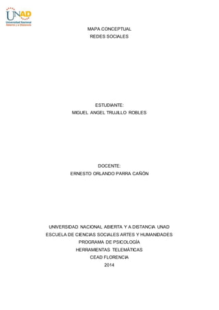 MAPA CONCEPTUAL
REDES SOCIALES
ESTUDIANTE:
MIGUEL ANGEL TRUJILLO ROBLES
DOCENTE:
ERNESTO ORLANDO PARRA CAÑÓN
UNIVERSIDAD NACIONAL ABIERTA Y A DISTANCIA UNAD
ESCUELA DE CIENCIAS SOCIALES ARTES Y HUMANIDADES
PROGRAMA DE PSICOLOGÍA
HERRAMIENTAS TELEMÁTICAS
CEAD FLORENCIA
2014
 