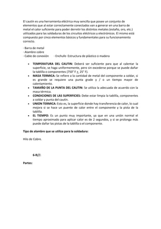 El cautín es una herramienta eléctrica muy sencilla que posee un conjunto de
elementos que al estar correctamente conectados van a generar en una barra de
metal el calor suficiente para poder derretir los distintos metales (estaño, oro, etc.)
utilizados para las soldaduras de los circuitos eléctricos y electrónicos. El mismo está
compuesto por cinco elementos básicos y fundamentales para su funcionamiento
correcto.

· Barra de metal
· Alambre cobre
· Cable de conexión      · Enchufe· Estructura de plástico o madera

   •      TEMPERATURA DEL CAUTIN: Deberá ser suficiente para que al calentar la
          superficie, se haga uniformemente, pero sin excederse porque se puede dañar
          la tablilla o componentes (750° F + 25° F).
   •      MASA TERMICA: Se refiere a la cantidad de metal del componente a soldar, si
          es grande se requiere una punta grade y / o un tiempo mayor de
          calentamiento.
   •      TAMAÑO DE LA PUNTA DEL CAUTIN: Se utiliza la adecuada de acuerdo con la
          masa térmica.
   •      CONDICIONES DE LAS SUPERFICIES: Debe estar limpia la tablilla, componentes
          a soldar y punta del cautín.
   •      UNION TERMICA: Esto es, la superficie donde hay transferencia de calor, lo cual
          mejora si se hace un puente de calor entre el componente y la pista de la
          tablilla.
   •      EL TIEMPO: Es un punto muy importante, ya que en una unión normal el
          tiempo aproximado para aplicar calor es de 2 segundos, y si se prolonga más
          puede dañar las pistas de la tablilla o el componente.

Tipo de alambre que se utiliza para la soldadura:

Hilo de Cobre.



          6-R//:

Partes:
 
