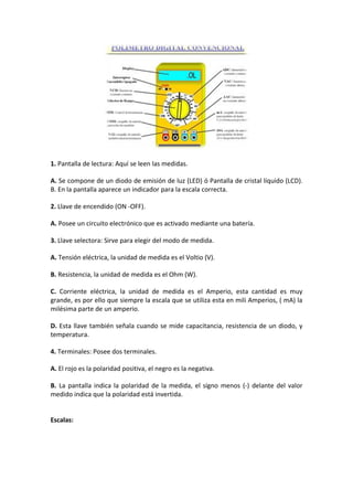 1. Pantalla de lectura: Aquí se leen las medidas.

A. Se compone de un diodo de emisión de luz (LED) ó Pantalla de cristal líquido (LCD).
B. En la pantalla aparece un indicador para la escala correcta.

2. Llave de encendido (ON -OFF).

A. Posee un circuito electrónico que es activado mediante una batería.

3. Llave selectora: Sirve para elegir del modo de medida.

A. Tensión eléctrica, la unidad de medida es el Voltio (V).

B. Resistencia, la unidad de medida es el Ohm (W).

C. Corriente eléctrica, la unidad de medida es el Amperio, esta cantidad es muy
grande, es por ello que siempre la escala que se utiliza esta en mili Amperios, ( mA) la
milésima parte de un amperio.

D. Esta llave también señala cuando se mide capacitancia, resistencia de un diodo, y
temperatura.

4. Terminales: Posee dos terminales.

A. El rojo es la polaridad positiva, el negro es la negativa.

B. La pantalla indica la polaridad de la medida, el signo menos (-) delante del valor
medido indica que la polaridad está invertida.


Escalas:
 