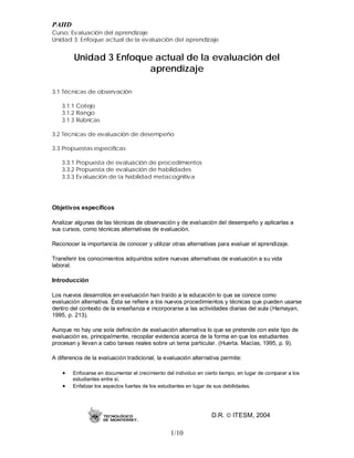 PAHD
Curso: Evaluación del aprendizaje
Unidad 3: Enfoque actual de la evaluación del aprendizaje


        Unidad 3 Enfoque actual de la evaluación del
                        aprendizaje

3.1 Técnicas de observación

   3.1.1 Cotejo
   3.1.2 Rango
   3.1.3 Rúbricas

3.2 Técnicas de evaluación de desempeño

3.3 Propuestas específicas

   3.3.1 Propuesta de evaluación de procedimientos
   3.3.2 Propuesta de evaluación de habilidades
   3.3.3 Evaluación de la habilidad metacognitiva




Objetivos específicos

Analizar algunas de las técnicas de observación y de evaluación del desempeño y aplicarlas a
sus cursos, como técnicas alternativas de evaluación.

Reconocer la importancia de conocer y utilizar otras alternativas para evaluar el aprendizaje.

Transferir los conocimientos adquiridos sobre nuevas alternativas de evaluación a su vida
laboral.

Introducción

Los nuevos desarrollos en evaluación han traído a la educación lo que se conoce como
evaluación alternativa. Ésta se refiere a los nuevos procedimientos y técnicas que pueden usarse
dentro del contexto de la enseñanza e incorporarse a las actividades diarias del aula (Hamayan,
1995, p. 213).

Aunque no hay una sola definición de evaluación alternativa lo que se pretende con este tipo de
evaluación es, principalmente, recopilar evidencia acerca de la forma en que los estudiantes
procesan y llevan a cabo tareas reales sobre un tema particular. (Huerta. Macías, 1995, p. 9).

A diferencia de la evaluación tradicional, la evaluación alternativa permite:

    •   Enfocarse en documentar el crecimiento del individuo en cierto tiempo, en lugar de comparar a los
        estudiantes entre sí.
    •   Enfatizar los aspectos fuertes de los estudiantes en lugar de sus debilidades.




                                                                   D.R.  ITESM, 2004

                                                 1/10
 