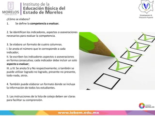 ¿Cómo se elabora?
1. Se define la competencia a evaluar.
2. Se identifican los indicadores, aspectos o aseveraciones
necesarios para evaluar la competencia.
3. Se elabora un formato de cuatro columnas.
I. Se anota el número que le corresponde a cada
indicador;
II. Se escriben los indicadores aspectos o aseveraciones
en forma consecutiva; cada indicador debe incluir un solo
aspecto a evaluar;
III. y IV. Se anota Si y No respectivamente; o también se
puede utilizar logrado no logrado, presente-no presente,
todo-nada, otros.
4. También puede elaborar un formato donde se incluya
la información de todos los estudiantes.
5. Las instrucciones de la lista de cotejo deben ser claras
para facilitar su comprensión.
 