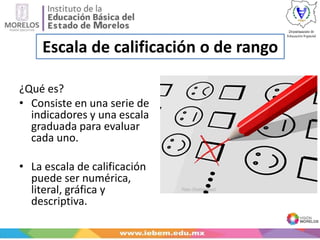 Escala de calificación o de rango
¿Qué es?
• Consiste en una serie de
indicadores y una escala
graduada para evaluar
cada uno.
• La escala de calificación
puede ser numérica,
literal, gráfica y
descriptiva.
 