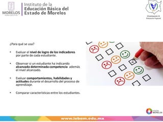 ¿Para qué se usa?
• Evaluar el nivel de logro de los indicadores
por parte de cada estudiante.
• Observar si un estudiante ha indicando
alcanzado determinada competencia además
el nivel alcanzado.
• Evaluar comportamientos, habilidades y
actitudes durante el desarrollo del proceso de
aprendizaje.
• Comparar características entre los estudiantes.
 