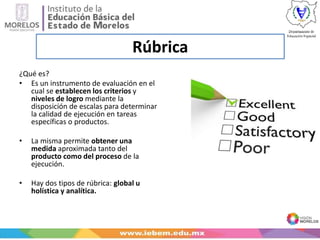 Rúbrica
¿Qué es?
• Es un instrumento de evaluación en el
cual se establecen los criterios y
niveles de logro mediante la
disposición de escalas para determinar
la calidad de ejecución en tareas
específicas o productos.
• La misma permite obtener una
medida aproximada tanto del
producto como del proceso de la
ejecución.
• Hay dos tipos de rúbrica: global u
holística y analítica.
 