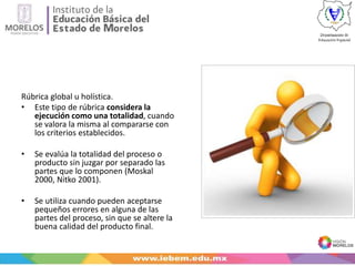 Rúbrica global u holística.
• Este tipo de rúbrica considera la
ejecución como una totalidad, cuando
se valora la misma al compararse con
los criterios establecidos.
• Se evalúa la totalidad del proceso o
producto sin juzgar por separado las
partes que lo componen (Moskal
2000, Nitko 2001).
• Se utiliza cuando pueden aceptarse
pequeños errores en alguna de las
partes del proceso, sin que se altere la
buena calidad del producto final.
 