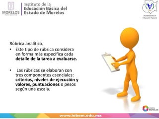 Rúbrica analítica.
• Este tipo de rúbrica considera
en forma más específica cada
detalle de la tarea a evaluarse.
• Las rúbricas se elaboran con
tres componentes esenciales:
criterios, niveles de ejecución y
valores, puntuaciones o pesos
según una escala.
 
