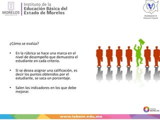 ¿Cómo se evalúa?
• En la rúbrica se hace una marca en el
nivel de desempeño que demuestra el
estudiante en cada criterio.
• Si se desea asignar una calificación, es
decir los puntos obtenidos por el
estudiante, se saca un porcentaje.
• Salen los indicadores en los que debe
mejorar.
 
