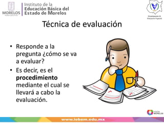 Técnica de evaluación
• Responde a la
pregunta ¿cómo se va
a evaluar?
• Es decir, es el
procedimiento
mediante el cual se
llevará a cabo la
evaluación.
 