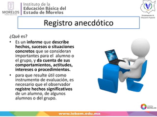 Registro anecdótico
¿Qué es?
• Es un informe que describe
hechos, sucesos o situaciones
concretos que se consideran
importantes para el alumno o
el grupo, y da cuenta de sus
comportamientos, actitudes,
intereses o procedimientos.
• para que resulte útil como
instrumento de evaluación, es
necesario que el observador
registre hechos significativos
de un alumno, de algunos
alumnos o del grupo.
 
