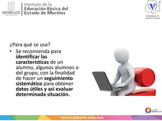 ¿Para qué se usa?
• Se recomienda para
identificar las
características de un
alumno, algunos alumnos o
del grupo, con la finalidad
de hacer un seguimiento
sistemático para obtener
datos útiles y así evaluar
determinada situación.
 