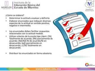 ¿Cómo se elabora?
• Determinar la actitud a evaluar y definirla.
• Elaborar enunciados que indiquen diversos
aspectos de la actitud en sentido positivo,
negativo e intermedio.
• Los enunciados deben facilitar respuestas
relacionadas con la actitud medida.
• Utilizar criterios de la escala tipo Likert: (TA)
Totalmente de acuerdo; (PA) parcialmente de
acuerdo; (NA/Nd) Ni de acuerdo/Ni en
desacuerdo; (pd) parcialmente en
desacuerdo, y (Td) Totalmente en
desacuerdo.
• Distribuir los enunciados en forma aleatoria.
 