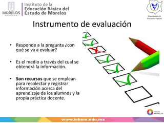 Instrumento de evaluación
• Responde a la pregunta ¿con
qué se va a evaluar?
• Es el medio a través del cual se
obtendrá la información.
• Son recursos que se emplean
para recolectar y registrar
información acerca del
aprendizaje de los alumnos y la
propia práctica docente.
 