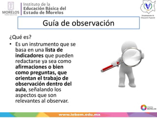 Guía de observación
¿Qué es?
• Es un instrumento que se
basa en una lista de
indicadores que pueden
redactarse ya sea como
afirmaciones o bien
como preguntas, que
orientan el trabajo de
observación dentro del
aula, señalando los
aspectos que son
relevantes al observar.
 